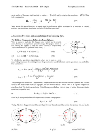 Thierry De Mees - Leeuwerikenlei 23 - 2650 Edegem thierrydm@pandora.be
Jul. 2005 release 30/07/20053
At the surface of the sphere itself, we find, by putting r = R in (4.2) and by replacing the mass by m = πR3
ρ 4/3 the
following equation:
(2.4)
When we use this way of thinking, we should keep in mind that the sphere is supposed to be immersed in a steady
reference gravitation field, namely the gravitation field of the sphere itself .
3. Explosion-free zones and general shape of fast spinning stars.
The Critical Compression Radius for Rotary Spheres
When a supernova explodes, this happens only partially and in specific
zones, forming so a magnificent symmetric shape. The purpose here is to
find out why this happens so. Only the surface situation is analysed here.
The accelerations due to gyrotation come from (1.1).
ax ⇐ x ω ΩΩΩΩy = ω R cosα ΩΩΩΩy (3.1)
and ay ⇐ x ω ΩΩΩΩx = ω R cosα ΩΩΩΩx (3.2)
To calculate the gravitation at point p, the sphere can be seen as a point
mass. Taking in account the centrifugal force, the gyrotation (we use (2.4) for that) and the gravitation, one can find the
total acceleration :
(3.3)
(3.4)
The gyrotation term is therefore a supplementary compression force that will stop the star from exploding. For elevated
values of ω2
, the last term of (3.3) is negligible, and will maintain below a critical value of R a global compression,
regardless of ω. This limit is given by the Critical Compression Radius, which is found by setting the non-gravitation
terms in ax, tot equal to zero:
or R = RCα ≤ RC (1 – 3 sin2
α ) (3.5)
where RC is the Equatorial Critical Compression Radius for Rotary Spheres :
RC = G m / 5 c2
(3.6)
The fig. 3.2 shows the gyrotation and the centrifugal forces at the surface and the outside of a spherical star, and fig. 3.3
y ω Ωω Ωω Ωω Ω
p
m α x
r
R
fig. 3.1
fig. 3.2 fig. 3.3
– G m 3 R (ωωωω • R)
5 R c2
R2ΩΩΩΩR ⇐ ωωωω –
- ay,tot ⇐ 0 + +
3 Gm ω2
sinα cos2
α Gm sinα
5 c2
R2
ax, tot ⇐ R ω2
cosα 1– –Gm (1 – 3 sin2
α) G m cos α
5 R c2
R2
p74
 