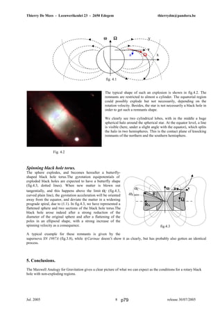 Thierry De Mees - Leeuwerikenlei 23 - 2650 Edegem thierrydm@pandora.be
Jul. 2005 release 30/07/20058
The typical shape of such an explosion is shown in fig.4.2. The
remnants are restricted to almost a cylinder. The equatorial region
could possibly explode but not necessarily, depending on the
rotation velocity. Besides, the star is not necessarily a black hole in
order to get such a remnants shape.
We clearly see two cylindrical lobes, with in the middle a huge
spherical halo around the spherical star. At the equator level, a line
is visible (here, under a slight angle with the equator), which splits
the halo in two hemispheres. This is the contact plane of knocking
remnants of the northern and the southern hemisphere.
Spinning black hole torus.
The sphere explodes, and becomes hereafter a butterfly-
shaped black hole torus.The gyrotation equipotentials of
exploded black holes are expected to have a butterfly shape
(fig.4.3, dotted lines). When new matter is blown out
tangentially, and this happens above the limit αC (fig.4.3,
curved plain line), the gyrotation acceleration will be oriented
away from the equator, and deviate the matter in a widening
prograde spiral, due to (1.1). In fig.4.3, we have represented a
flattened sphere and two sections of the black hole torus.The
black hole arose indeed after a strong reduction of the
diameter of the original sphere and after a flattening of the
poles in an ellipsoid shape, with a strong increase of the
spinning velocity as a consequence.
A typical example for these remnants is given by the
supernova SN 1987A (fig.3.8), while η Carinae doesn’t show it as clearly, but has probably also gotten an identical
process.
5. Conclusions.
The Maxwell Analogy for Gravitation gives a clear picture of what we can expect as the conditions for a rotary black
hole with non-exploding regions.
Fig. 4.2
ω Ωω Ωω Ωω Ω y
v
m a ΩΩΩΩ x
fig. 4.1
αC ωωωω a v
αN,max R
ΩΩΩΩ
RN
fig.4.3
p79
 