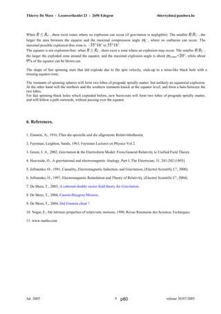 Thierry De Mees - Leeuwerikenlei 23 - 2650 Edegem thierrydm@pandora.be
Jul. 2005 release 30/07/20059
When R ≤ RC , there exist zones where no explosion can occur (if gravitation is negligible). The smaller R/RC , the
larger the area between the equator and the maximal compression angle αC , where no outbursts can occur. The
maximal possible explosion-free zone is –35°16’ to 35°16’.
The equator is not explosion-free: when R ≤ RC , there exist a zone where an explosion may occur. The smaller R/RC ,
the larger the exploded zone around the equator, and the maximal explosion angle is about αN,max=20°, while about
9% of the equator can be blown out.
The shape of fast spinning stars that did explode due to the spin velocity, ends-up to a torus-like black hole with a
missing equator-zone.
The remnants of spinning spheres will form two lobes of prograde spirally matter, but unlikely an equatorial explosion.
At the other hand will the northern and the southern remnants knock at the equator level, and form a halo between the
two lobes.
For fast spinning black holes which exploded before, new burst-outs will form two lobes of prograde spirally matter,
and will follow a path outwards, without passing over the equator.
6. References.
1. Einstein, A., 1916, Über die spezielle und die allgemeine Relativitätstheorie.
2. Feynman, Leighton, Sands, 1963, Feynman Lectures on Physics Vol 2.
3. Green, J. A., 2002, Gravitation & the Electroform Model: From General Relativity to Unified Field Theory.
4. Heaviside, O., A gravitational and electromagnetic Analogy, Part I, The Electrician, 31, 281-282 (1893)
5. Jefimenko, O., 1991, Causality, Electromagnetic Induction, and Gravitation, (Electret Scientific Cy
, 2000).
6. Jefimenko, O., 1997, Electromagnetic Retardation and Theory of Relativity, (Electret Scientific Cy
, 2004).
7. De Mees, T., 2003, A coherent double vector field theory for Gravitation.
8. De Mees, T., 2004, Cassini-Huygens Mission.
9. De Mees, T., 2004, Did Einstein cheat ?
10. Negut, E., On intrinsic properties of relativistic motions, 1990, Revue Roumaine des Sciences Techniques.
11. www.maths.com
p80
 