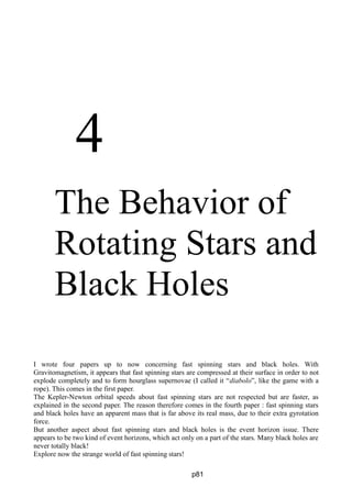 4
The Behavior of
Rotating Stars and
Black Holes
I wrote four papers up to now concerning fast spinning stars and black holes. With
Gravitomagnetism, it appears that fast spinning stars are compressed at their surface in order to not
explode completely and to form hourglass supernovae (I called it “diabolo”, like the game with a
rope). This comes in the first paper.
The Kepler-Newton orbital speeds about fast spinning stars are not respected but are faster, as
explained in the second paper. The reason therefore comes in the fourth paper : fast spinning stars
and black holes have an apparent mass that is far above its real mass, due to their extra gyrotation
force.
But another aspect about fast spinning stars and black holes is the event horizon issue. There
appears to be two kind of event horizons, which act only on a part of the stars. Many black holes are
never totally black!
Explore now the strange world of fast spinning stars!
p81
 