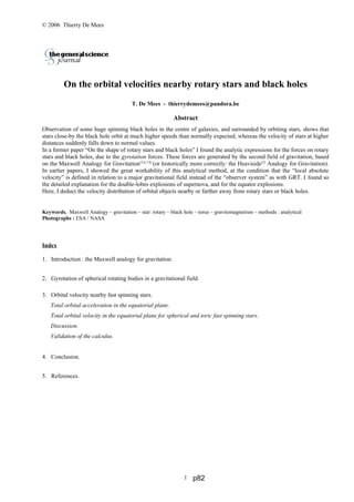 © 2006 Thierry De Mees
On the orbital velocities nearby rotary stars and black holes
T. De Mees - thierrydemees@pandora.be
Abstract
Observation of some huge spinning black holes in the centre of galaxies, and surrounded by orbiting stars, shows that
stars close-by the black hole orbit at much higher speeds than normally expected, whereas the velocity of stars at higher
distances suddenly falls down to normal values.
In a former paper “On the shape of rotary stars and black holes” I found the analytic expressions for the forces on rotary
stars and black holes, due to the gyrotation forces. These forces are generated by the second field of gravitation, based
on the Maxwell Analogy for Gravitation(5,6,7,8)
(or historically more correctly: the Heaviside(2)
Analogy for Gravitation).
In earlier papers, I showed the great workability of this analytical method, at the condition that the “local absolute
velocity” is defined in relation to a major gravitational field instead of the “observer system” as with GRT. I found so
the detailed explanation for the double-lobes explosions of supernova, and for the equator explosions.
Here, I deduct the velocity distribution of orbital objects nearby or farther away from rotary stars or black holes.
Keywords. Maxwell Analogy – gravitation – star: rotary – black hole – torus – gravitomagnetism – methods : analytical
Photographs : ESA / NASA
Index
1. Introduction : the Maxwell analogy for gravitation.
2. Gyrotation of spherical rotating bodies in a gravitational field.
3. Orbital velocity nearby fast spinning stars.
Total orbital acceleration in the equatorial plane.
Total orbital velocity in the equatorial plane for spherical and toric fast spinning stars.
Discussion.
Validation of the calculus.
4. Conclusion.
5. References.
1 p82
 