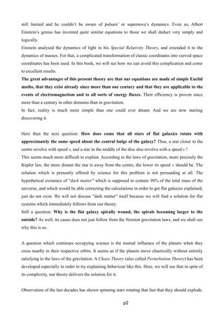 still limited and he couldn’t be aware of pulsars’ or supernova’s dynamics. Even so, Albert
Einstein’s genius has invented quite similar equations to those we shall deduct very simply and
logically.
Einstein analysed the dynamics of light in his Special Relativity Theory, and extended it to the
dynamics of masses. For that, a complicated transformation of classic coordinates into curved space
coordinates has been used. In this book, we will see how we can avoid this complication and come
to excellent results.
The great advantages of this present theory are that our equations are made of simple Euclid
maths, that they exist already since more than one century and that they are applicable to the
events of electromagnetism and to all sorts of energy fluxes. Their efficiency is proven since
more than a century in other domains than in gravitation.
In fact, reality is much more simple than one could ever dream. And we are now starting
discovering it.
Here then the next question: How does come that all stars of flat galaxies rotate with
approximately the same speed about the central bulge of the galaxy? Thus, a star closer to the
centre revolve with speed v, and a star in the middle of the disc also revolve with a speed v !
This seems much more difficult to explain. According to the laws of gravitation, more precisely the
Kepler law, the more distant the star is away from the centre, the lower its speed v should be. The
solution which is presently offered by science for this problem is not persuading at all. The
hypothetical existence of "dark matter" which is supposed to contain 90% of the total mass of the
universe, and which would be able correcting the calculations in order to get flat galaxies explained,
just do not exist. We will not discuss "dark matter" itself because we will find a solution for flat
systems which immediately follows from our theory.
Still a question: Why is the flat galaxy spirally wound, the spirals becoming larger to the
outside? As well, its cause does not just follow from the Newton gravitation laws, and we shall see
why this is so.
A question which continues occupying science is the mutual influence of the planets when they
cross nearby in their respective orbits. It seems as if the planets move chaotically without entirely
satisfying to the laws of the gravitation. A Chaos Theory (also called Perturbation Theory) has been
developed especially in order to try explaining behaviour like this. Here, we will see that in spite of
its complexity, our theory delivers the solution for it.
Observation of the last decades has shown spinning stars rotating that fast that they should explode.
p2
 