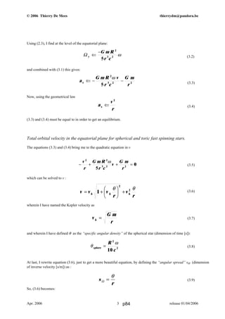 © 2006 Thierry De Mees thierrydm@pandora.be
Using (2.3), I find at the level of the equatorial plane:
(3.2)
and combined with (3.1) this gives:
(3.3)
Now, using the geometrical law
(3.4)
(3.3) and (3.4) must be equal to in order to get an equilibrium.
Total orbital velocity in the equatorial plane for spherical and toric fast spinning stars.
The equations (3.3) and (3.4) bring me to the quadratic equation in v
(3.5)
which can be solved to v :
(3.6)
wherein I have named the Kepler velocity as
(3.7)
and wherein I have defined θ as the “specific angular density” of the spherical star (dimension of time [s]):
(3.8)
At last, I rewrite equation (3.6), just to get a more beautiful equation, by defining the “angular spread” sΩ (dimension
of inverse velocity [s/m]) as :
(3.9)
So, (3.6) becomes:
Apr. 2006 release 01/04/20063
Ω y
G m R
r c
⇐
− 2
3 2
5
ω
− + + =
v
r
G m R
r c
v
G m
r
2 2
3 2 2
5
0
ω
v v v
r
v
rk k k= +
F
HG I
KJ +1
2
2θ θ
a
G m R v
r c
G m
r
x ⇐ − −
2
3 2 2
5
ω
a
v
r
x ⇐
2
θ
ω
sphere
R
c
=
2
2
10
v
G m
rk =
s
r
Ω =
θ
p84
 
