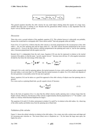 © 2006 Thierry De Mees thierrydm@pandora.be
(3.10)
This general equation describes the orbit velocity for any small object orbiting about the equator of a large mass,
whether that large mass is rotating or not. Remark that the generalized orbital velocity is only dependent from the
Kepler velocity and the angular spread.
Discussion
There also exist a second solution of the quadratic equation (3.5). This solution however is physically not probable,
because this would lead to a retrograde orbit. I have shown earlier(5)
that only prograde orbits are stable.
From (3.6), (3.7) and (3.8), it follows that the orbit velocity is inversely proportional to the second power of the orbit
radius r , but, for slow spinning stars and for large values of r , the orbit velocity becomes proportional to the inverse
square root of r . Even so, the orbit velocity is directly proportional to the spinning star's mass m , but for slow spinning
stars, it becomes proportional with the square root of m .
Remark that θ is independent from the star's mass. Equation (3.8) can also be expressed in relation to the inertial
moment of the sphere, so that the name “specific angular density” becomes more obvious: θ is the angular momentum
divided by four times the total energy of the rotary star.
(3.11)
Although (3.6) is only valid for spinning spheres, the inertial moment of a torus, with a small inner radius compared with
the outer radius, is not more than 5 to 10% larger than the inertial moment of a sphere. So, (3.8), which only depends of
the stars geometry is reasonably correct for any star in general.
Hence, equation (3.6) can be taken as a good first approach of the orbit velocity of objects near fast spinning stars in
general.
For a torus such as a spinning black hole, specific angular density θ becomes:
(3.12)
Due to the form of equation (3.6), it is clear that the orbital velocity nearby spinning stars is always larger than the
Kepler velocity. Moreover, the decrease of this velocity is approximately directly proportional to 1/r3/2
for smaller r, and
tends to a velocity which becomes Keplerian for larger r.
The equations (3.6) until (3.12) allow astronomers to deduct G m and R2
ω in relation to the orbit radius r by observing
of the orbits nearby and farther away from the spinning star or black hole.
Validation of the calculus
Figure 3.1 shows the orbital velocities in relation to the orbit radius r, for a rotary star with a certain mass and shape and
for increasing spin velocities ω . The lowest (blue) curve is Keplerian (ω = 0); the faster the large mass spins, the
higher the curve.
Apr. 2006 release 01/04/20064
I m R
I
m c
sphere sphere
sphere
= ⇒ =
2
5 4
2
2
θ
ω
θ
ω
torus
torusI
mc
=
4 2
v v v v s v sorbit k k k= = + +1
2 2
Ω Ωb g
p85
 