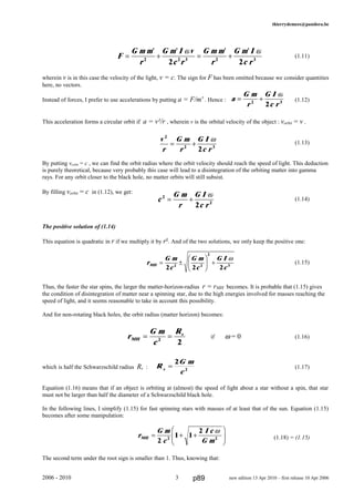 thierrydemees@pandora.be
(1.11)
wherein v is in this case the velocity of the light, v = c. The sign for F has been omitted because we consider quantities
here, no vectors.
Instead of forces, I prefer to use accelerations by putting a = F/m' . Hence : (1.12)
This acceleration forms a circular orbit if a = v²/r , wherein v is the orbital velocity of the object : vorbit = v .
(1.13)
By putting vorbit = c , we can find the orbit radius where the orbit velocity should reach the speed of light. This deduction
is purely theoretical, because very probably this case will lead to a disintegration of the orbiting matter into gamma
rays. For any orbit closer to the black hole, no matter orbits will still subsist.
By filling vorbit = c in (1.12), we get:
(1.14)
The positive solution of (1.14)
This equation is quadratic in r if we multiply it by r². And of the two solutions, we only keep the positive one:
(1.15)
Thus, the faster the star spins, the larger the matter-horizon-radius r = rMH becomes. It is probable that (1.15) gives
the condition of disintegration of matter near a spinning star, due to the high energies involved for masses reaching the
speed of light, and it seems reasonable to take in account this possibility.
And for non-rotating black holes, the orbit radius (matter horizon) becomes:
if ω = 0 (1.16)
which is half the Schwarzschild radius Rs : (1.17)
Equation (1.16) means that if an object is orbiting at (almost) the speed of light about a star without a spin, that star
must not be larger than half the diameter of a Schwarzschild black hole.
In the following lines, I simplify (1.15) for fast spinning stars with masses of at least that of the sun. Equation (1.15)
becomes after some manipulation:
(1.18) = (1.15)
The second term under the root sign is smaller than 1. Thus, knowing that:
2006 - 2010 3 new edition 13 Apr 2010 – first release 10 Apr 2006
c
G m
r
G I
c r
2
2
2
= +
ω
r
G m
c
I c
G mMH = + +
F
HG
I
KJ2
1 1
2
2 2
ω
r
G m
c
R
MH
s
= =2
2
R
G m
cs
=
2
2
F
G m m
r
G m I v
c r
G m m
r
G m I
c r
= + = +
' ' ' '
2 2 3 2 3
2 2
ω ω
a
G m
r
G I
c r
= +2 3
2
ω
v
r
G m
r
G I
c r
2
2 3
2
= +
ω
r
G m
c
G m
c
G I
cMH = ±
F
HG I
KJ +
2 2 22 2
2
3
ω
p89
 