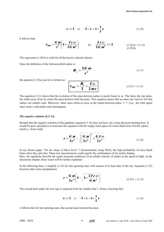 thierrydemees@pandora.be
(1.19)
it follows that:
for (1.20.a) ≈ (1.15)
(1.20.b)
The expression (1.20.b) is valid for all the known celestial objects.
Since the definition of the Schwarzschild radius is :
(1.17)
the equation (1.20.a) can be re-written as:
(1.21) ≈ (1.15)
The equation (1.21) shows that the evolution of the mass-horizon radius is nearly linear in ω . The faster the star spins,
the wider away from its center the mass-horizon orbit becomes. This equation means that no mass can 'survive' for that
radius, nor smaller radii. Moreover, when mass orbits as close as the matter-horizon-radius r = rMH , the orbit speed
must reach c and matter must disintegrate.
The negative solution of (1.14)
Remark that the negative solution of the quadratic equation (1.14) does not have yet a clear physical meaning here. It
would be quite speculative to associate this equation with the empty inner space of a torus black hole, but this option
merits a closer study.
(1.22)
In my former paper “On the shape of black holes” I demonstrated, using MAG, the high probability of torus black
holes when they spin fast. These two mass-horizons could signify the confirmation of my earlier finding.
Here, the equations describe the (quite unusual) conditions of an orbital velocity of matter at the speed of light. In the
discussion chapter, these issues will be further explained.
In the following lines, I simplify (1.22) for fast spinning stars with masses of at least that of the sun. Equation (1.22)
becomes after some manipulation:
(1.23) = (1.22)
The second term under the root sign is expected to be far smaller than 1. Hence, knowing that:
(1.19)
it follows that for fast spinning stars, the second mass-horizon becomes:
2006 - 2010 4 new edition 13 Apr 2010 – first release 10 Apr 2006
r
G m
c
G m
c
G I
c
= −
F
HG I
KJ +
2 2 22 2
2
3
ω
x x x<< ⇒ + ≈ +1 1 1
1
2
r
G m
c
I c
G m
= − +
F
HG
I
KJ2
1 1
2
2 2
ω
x x x<< ⇒ + ≈ +1 1 1
1
2
r
G m
c
I c
G mMH ≈ +
F
HG I
KJ2 2
1
2
ω
R
G m
cs
=
2
2
r
R I
mcMH
s
≈ +
2 2
ω
I c
G m
ω
2
12
<<
p90
 
