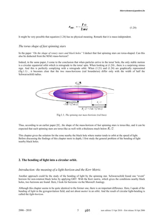 thierrydemees@pandora.be
(1.24)
It might be very possible that equation (1.24) has no physical meaning. Remark that it is mass-independent.
The torus shape of fast spinning stars
In the paper “On the shape of rotary stars and black holes” I deduct that fast spinning stars are torus-shaped. Can this
also be deducted from the MAG mass-horizon?
Indeed, in the same paper, I come to the conclusion that when particles arrive in the torus' hole, the only stable motion
is a circular equatorial orbit which is retrograde to the torus' spin. When looking at (1.24) , there is a surprising minus
sign. And this is perfectly complying with a retrograde orbit. When (1.21) and (1.24) are graphically represented
(fig.1.1) , it becomes clear that the two mass-horizons (red boundaries) differ only with the width of half the
Schwarzschild radius.
Fig.1.1. The spinning star mass-horizons (red lines)
Thus, according to an earlier paper [8] , the shape of the mass-horizon of fast spinning stars is torus-like, and it can be
expected that such spinning stars are torus-like as well with a thickness much below Rs /2.
This chapter gives the solution for the zone nearby the black hole where matter tends to orbit at the speed of light.
Before discussing the findings of this chapter more in depth, I first study the general problem of the bending of light
nearby black holes.
2. The bending of light into a circular orbit.
Introduction: the meaning of a light-horizon and the Kerr Metric.
Another approach could be the study of the bending of light by the spinning star. Schwarzschild found one “event”
horizon for non-rotation black holes by applying GRT. With the Kerr metric, which gives the conditions nearby black
holes, two horizons are found. Here, I look for horizons via the Maxwell Analogy.
Although this chapter seems to be quite identical to the former one, there is an important difference. Here, I speak of the
bending of light in the gyrogravitation field, and not about matter in an orbit. And the result of circular light-bending is
called the light-horizon.
2006 - 2010 5 new edition 13 Apr 2010 – first release 10 Apr 2006
r
I
mcMH − ≈ −
ω
2
RS
/ 2
Rs
/2 + I ω / (2 m c)
- I ω / (2 m c)
p91
 