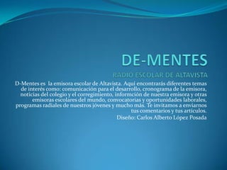 DE-MENTESRADIO ESCOLAR DE ALTAVISTA D-Mentes es la emisora escolar de Altavista. Aquí encontrarás diferentes temas de interés como: comunicación para el desarrollo, cronograma de la emisora, noticias del colegio y el corregimiento, informciónde nuestra emisora y otras emisoras escolares del mundo, convocatorias y oportunidades laborales, programas radiales de nuestros jóvenes y mucho más. Te invitamos a enviarnos tus comentarios y tus artículos. Diseño: Carlos Alberto López Posada 