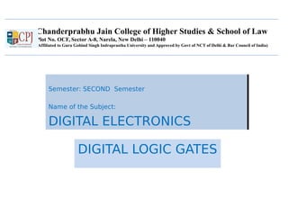 Chanderprabhu Jain College of Higher Studies & School of Law
Plot No. OCF, Sector A-8, Narela, New Delhi – 110040
(Affiliated to Guru Gobind Singh Indraprastha University and Approved by Govt of NCT of Delhi & Bar Council of India)
Semester: SECOND Semester
Name of the Subject:
DIGITAL ELECTRONICS
Semester: SECOND Semester
Name of the Subject:
DIGITAL ELECTRONICS
DIGITAL LOGIC GATES
 