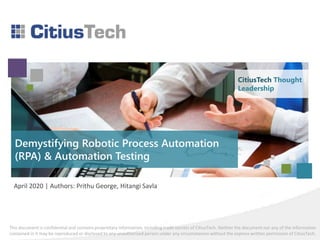 This document is confidential and contains proprietary information, including trade secrets of CitiusTech. Neither the document nor any of the information
contained in it may be reproduced or disclosed to any unauthorized person under any circumstances without the express written permission of CitiusTech.
Demystifying Robotic Process Automation
(RPA) & Automation Testing
April 2020 | Authors: Prithu George, Hitangi Savla
CitiusTech Thought
Leadership
 