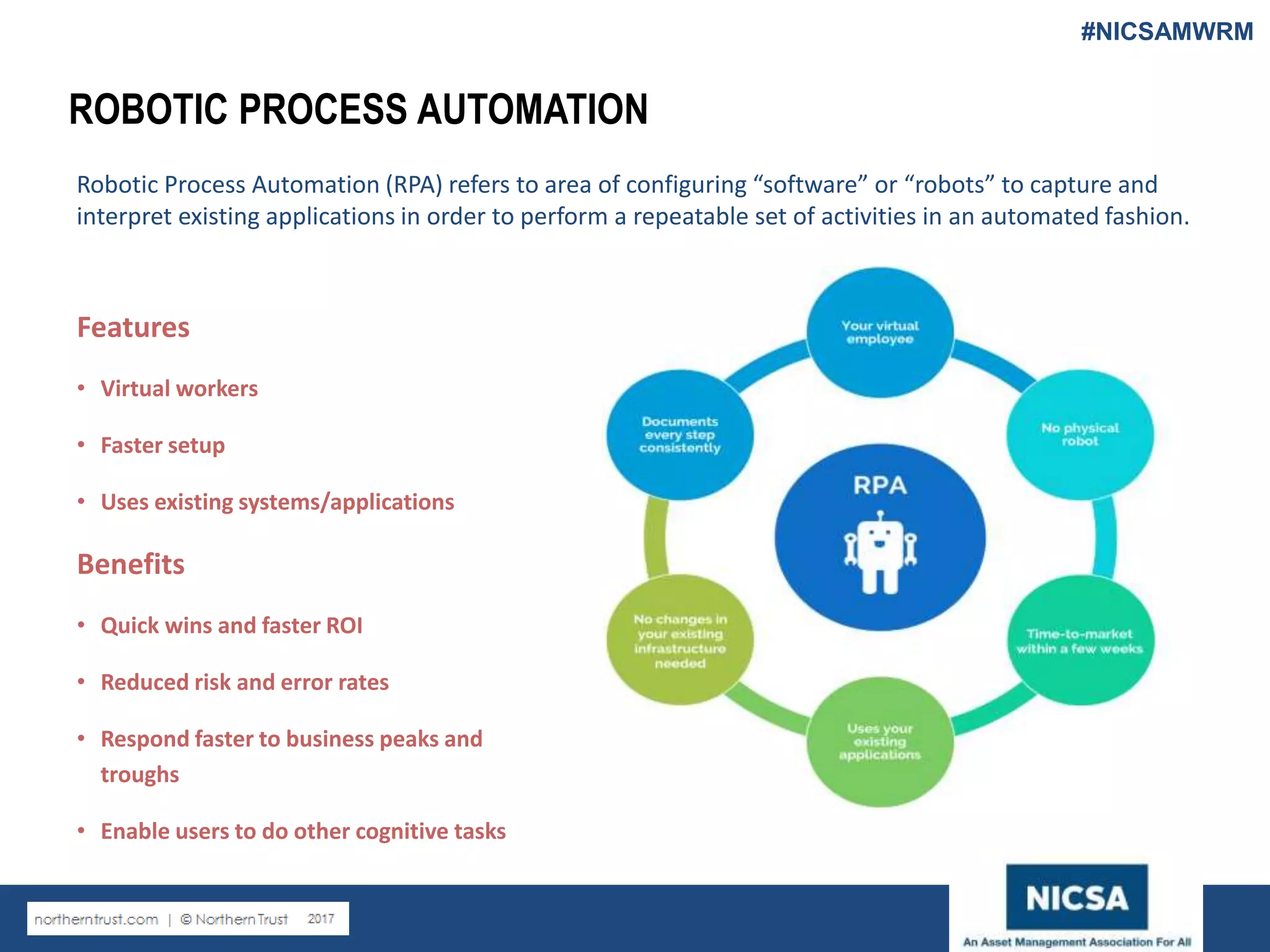 www.nicsa.org
ROBOTIC PROCESS AUTOMATION
Robotic Process Automation (RPA) refers to area of configuring “software” or “robots” to capture and
interpret existing applications in order to perform a repeatable set of activities in an automated fashion.
Features
• Virtual workers
• Faster setup
• Uses existing systems/applications
Benefits
• Quick wins and faster ROI
• Reduced risk and error rates
• Respond faster to business peaks and
troughs
• Enable users to do other cognitive tasks
#NICSAMWRM
 