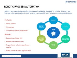 www.nicsa.org
ROBOTIC PROCESS AUTOMATION
Robotic Process Automation (RPA) refers to area of configuring “software” or “robots” to capture and
interpret existing applications in order to perform a repeatable set of activities in an automated fashion.
Features
• Virtual workers
• Faster setup
• Uses existing systems/applications
Benefits
• Quick wins and faster ROI
• Reduced risk and error rates
• Respond faster to business peaks and
troughs
• Enable users to do other cognitive tasks
#NICSAMWRM
 
