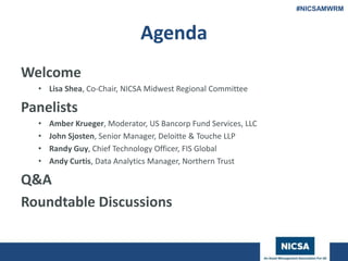 www.nicsa.org
Agenda
Welcome
• Lisa Shea, Co-Chair, NICSA Midwest Regional Committee
Panelists
• Amber Krueger, Moderator, US Bancorp Fund Services, LLC
• John Sjosten, Senior Manager, Deloitte & Touche LLP
• Randy Guy, Chief Technology Officer, FIS Global
• Andy Curtis, Data Analytics Manager, Northern Trust
Q&A
Roundtable Discussions
#NICSAMWRM
 