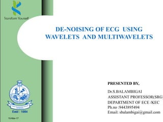 DE-NOISING OF ECG USING
WAVELETS AND MULTIWAVELETS
10-Mar-17
PRESENTED BY,
Dr.S.BALAMBIGAI
ASSISTANT PROFESSOR(SRG)
DEPARTMENT OF ECE /KEC
Ph.no :9443895494
Email: sbalambigai@gmail.com
 