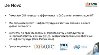• Помогаем CIO повышать эффективность CxO за счет оптимизации ИТ
• Мы оптимизируем ИТ-инфраструктуры в частных облаках любого
уровня сложности
• Эксперты по проектированию, строительству и эксплуатации
центров обработки данных (ЦОД), виртуализированных и облачных
ИТ инфраструктур (IaaS, PaaS и SaaS)
• Среди акционеров:
De Novo
 