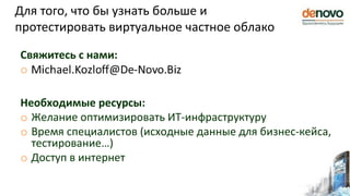 Для того, что бы узнать больше и
протестировать виртуальное частное облако
Свяжитесь с нами:
o
Необходимые ресурсы:
o Желание оптимизировать ИТ-инфраструктуру
o Время специалистов (исходные данные для бизнес-кейса,
тестирование…)
o Доступ в интернет
 