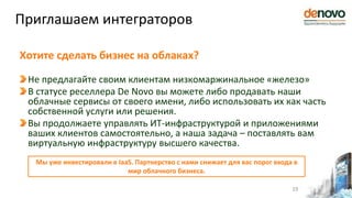 Хотите сделать бизнес на облаках?
Не предлагайте своим клиентам низкомаржинальное «железо»
В статусе реселлера De Novo вы можете либо продавать наши
облачные сервисы от своего имени, либо использовать их как часть
собственной услуги или решения.
Вы продолжаете управлять ИТ-инфраструктурой и приложениями
ваших клиентов самостоятельно, а наша задача – поставлять вам
виртуальную инфраструктуру высшего качества.
Приглашаем интеграторов
19
Мы уже инвестировали в IaaS. Партнерство с нами снижает для вас порог входа в
мир облачного бизнеса.
 