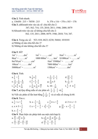 Hệ thống phát triển Toán IQ Việt Nam
www.ToanIQ.com – Cô Cúc: 0936.128.126
---------------------------------------------------------
Tài Liệu Bồi Dưỡng + Đăng ký học toán online Toán 4 | Tel: 0936.128.126 3
Câu 2. Tính nhanh.
a. 136450 : 215 + 78550 : 215 b. 376 x 116 + 376 x 183 + 376
Câu 3. a)Khoanh tròn vào các số chia hết cho 2:
347; 562; 714; 135; 2010; 2011; 1946; 2008; 8879
b) Khoanh tròn vào các số không chia hết cho 2:
562; 135; 2011; 2008; 8879; 1946; 2010; 714; 347.
Câu 4. Trong các số: 923; 810; 4623; 6230; 56664; 1010101
a) Những số nào chia hết cho 3?
b) Những số nào không chia hết cho 3?
Câu 5. SỐ?
1m2
= ……..dm2
1m2
= ………cm2
1km2
= ……….m2
8km2
= ……..m2
1000 000m2
= ……km2
10 000cm2
= ……..m2
8m2
85cm2
= ……….cm2
1km2
35000m2
= ……..m2
100cm2
= ………dm2
7000 000m2
= ……….km2
50000cm2
= ………….m2
1500cm2
= …………dm2
Câu 6. Tính:
a. + b. x c. : - d. -
e. : - f. + - g. x 5 h. : 5
i. x x j. x x k. 10 : l. : 5 ×
Câu 7. a) Quy đồng mẫu số các phân số: ; ; và
b) Viết các phân số lần lượt bằng ; ; và có mẫu số chung là 60.
Câu 8. Tìm x:
a. + x = b. x - = c. × x = d. 2 × x = 3
e. x × 5 = f. x + = + ( + ) g. - x = -
h. x : =
Câu 9. Thực hiện các phép tính sau một cách hợp lý.
a. : ( × ) b. ( × × ) :
c. : + : d. : - :
 