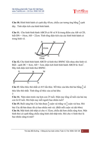 Hệ thống phát triển Toán IQ Việt Nam
www.ToanIQ.com – Cô Cúc: 0936.128.126
---------------------------------------------------------
Tài Liệu Bồi Dưỡng + Đăng ký học toán online Toán 4 | Tel: 0936.128.126 4
Câu 10. Hình bình hành có cạnh đáy 45cm, chiều cao tương ứng bằng cạnh
đáy. Tính diện tích của hình bình hành.
Câu 11. Cho hình bình hành ABCD có M và N là trung điểm của AB và CD,
biết DN = 18cm, AH = 22cm. Tính tổng diện tích của các hình bình hành có
trong hình vẽ.
Câu 12. Cho hình bình hành ABCD và hình thoi BMNC liền nhau như hình vẽ.
Biết: cạnh DC = 4cm; AD = 3cm; diện tích hình bình hành ABCD là: 8cm2
.
Hãy tính diện tích hình thoi BMNC.
Câu 13. Kho thóc thứ nhất có 415 tấn thóc. SỐ thóc của kho thứ hai bằng số
thóc kho thứ nhất. Tính tổng số thóc của cả hai kho.
3
Câu 14. Năm năm trước mẹ hơn con 25 tuổi. Hiện nay tổng số tuổi của hai mẹ
con là 43 tuổi. Hỏi hiện nay mỗi người bao nhiêu tuổi?
Câu 15. Buổi sáng bác Cúc bán được cuộn vải trắng và cuộn vải hoa. Hỏi
bác Cúc đã bán được tất cả bao nhiêu mét vải. (Biết mỗi cuộn vải dài 60m)
Câu 16. Một hình chữ nhật có chu vi 32cm, chiều dài hơn chiều rộng 4cm. Một
hình thoi có cạnh bằng chiều rộng hình chữ nhật trên. Hỏi chu vi hình thoi là
bao nhiêu xăng-ti-mét?
 