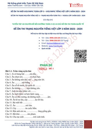 Hệ thống phát triển Toán IQ Việt Nam
www.ToanIQ.com – Cô Cúc: 0936.128.126
---------------------------------------------------------
Tài liệu mới dùng ôn thi TNTV, VIOEDU, VIOLYMPIC lớp 3 năm 2023 – 2024
Đề ôn thi Trạng Nguyên Tiếng Việt lớp 3 – Đề ôn thi Trạng nguyên Toàn Tài lớp 3 năm 2023 – 2024
Liên hệ trực tiếp đặt mua tài liệu ôn thi: 0936.128.126 (Zalo – Cô Cúc) - 0948.228.325 (Zalo – Cô Trang)
Nghiêm cấm các hành vi sao chép, chia sẻ, bán lại tài liệu dưới mọi hình thức!
1
ĐỀ ÔN THI MỚI VIOLYMPIC TOÁN LỚP 3 – VIOLYMPIC TIẾNG VIỆT LỚP 3 NĂM 2023 - 2024
ĐỀ ÔN THI TRẠNG NGUYÊN TIẾNG VIỆT 3 – TRẠNG NGUYÊN TOÀN TÀI 3 - VIOEDU LỚP 3 NĂM 2023 - 2024
(Có đáp án)
TUYỂN TẬP 18 CHUYÊN ĐỀ BỒI DƯỠNG TOÁN 3 VÀ 14 CHỦ ĐỀ ÔN THI TOÁN QUỐC TẾ
ĐỀ ÔN THI TRẠNG NGUYÊN TIẾNG VIỆT LỚP 3 NĂM 2023 - 2024
Hỗ trợ tư vấn học tập và đặt mua tài liệu vui lòng liên hệ trực tiếp:
 Tel – Zalo: 0936.128.126 (Cô Cúc)
 Tel – Zalo: 0948.228.325 (Cô Trang)
 Email: HoctoanIQ@gmail.com
 Website: www.ToanIQ.com
 Quét mã QR:
PHẦN ĐỀ
VÒNG 1 – ĐỀ 1
Bài 1.1. Trâu vàng uyên bác
Câu 1. Ai ơi bưng bát …….ơm đầy.
Câu 2. Ăn chọn nơi, ………ơi chọn bạn.
Câu 3. Ăn không nên đọi, nói ….ông nên lời.
Câu 4. Ăn ……….nói thẳng
Câu 5. Ăn cỗ đi trước, lội nước đi ……..
Câu 6. Ăn không…….., ngủ không yên.
Câu 7. Anh em như chân với……..
Câu 8. Áo rách khéo vá hơn lành vụng……
Câu 9. Ăn cá nhả xương, ăn đường nuốt………..ậm.
Câu 10. Ăn kĩ no lâu, cày ……….âu tốt lúa.
Câu 11. Bịt mắt bắt …………
Câu 12. Ăn …………..nói lớn.
Câu 13. Cày …………âu cuốc bẫm.
Câu 14. Bán anh em xa, …………… láng giềng gần.
Câu 15. Bất khả ………..âm phạm.
Câu 16. Cha mẹ sinh ………….trời sinh tính.
 