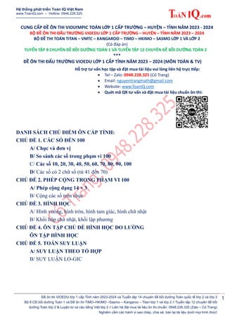 Hệ thống phát triển Toán IQ Việt Nam
www.ToanIQ.com – Hotline: 0948.228.325
----------------------------------------------------
Đề ôn thi VIOEDU lớp 1 cấp Tỉnh năm 2023-2024 và Tuyển tập 14 chuyên đề bồi dưỡng Toán quốc tế lớp 2 và lớp 3
Bộ 8 CĐ bồi dưỡng Toán 1 và Đề ôn thi TIMO–HKIMO –Sasmo – Kangaroo – Titan lớp 1 và lớp 2 // Tuyển tập 12 chuyên đề bồi
dưỡng Toán lớp 2 & Luyện từ và câu tiếng Việt lớp 2 // Liên hệ đặt mua tài liệu ôn thi chuẩn: 0948.228.325 (Zalo – Cô Trang)
Nghiêm cấm các hành vi sao chép, chia sẻ, bán lại tài liệu dưới mọi hình thức!
1
CUNG CẤP ĐỀ ÔN THI VIOLYMPIC TOÁN LỚP 1 CẤP TRƯỜNG – HUYỆN – TỈNH NĂM 2023 - 2024
BỘ ĐỀ ÔN THI ĐẤU TRƯỜNG VIOEDU LỚP 1 CẤP TRƯỜNG – HUYỆN – TỈNH NĂM 2023 – 2024
BỘ ĐỀ THI TOÁN TITAN – VMTC – KANGAROO – TIMO – HKIMO – SASMO LỚP 1 VÀ LỚP 2
(Có đáp án)
TUYỂN TẬP 8 CHUYÊN ĐỀ BỒI DƯỠNG TOÁN 1 VÀ TUYỂN TẬP 12 CHUYÊN ĐỀ BỒI DƯỠNG TOÁN 2
***
ĐỀ ÔN THI ĐẤU TRƯỜNG VIOEDU LỚP 1 CẤP TỈNH NĂM 2023 – 2024 (MÔN TOÁN & TV)
Hỗ trợ tư vấn học tập và đặt mua tài liệu vui lòng liên hệ trực tiếp:
 Tel – Zalo: 0948.228.325 (Cô Trang)
 Email: nguyentrangmath@gmail.com
 Website: www.ToanIQ.com
 Quét mã QR tư vấn và đặt mua tài liệu chuẩn ôn thi:
DANH SÁCH CHỦ ĐIỂM ÔN CẤP TỈNH:
CHỦ ĐỀ 1. CÁC SỐ ĐẾN 100
A/ Chục và đơn vị
B/ So sánh các số trong phạm vi 100
C/ Các số 10, 20, 30, 40, 50, 60, 70, 80, 90, 100
D/ Các số có 2 chữ số (từ 41 đến 70)
CHỦ ĐỀ 2. PHÉP CỘNG TRONG PHẠM VI 100
A/ Phép cộng dạng 14 + 3
B/ Cộng các số tròn chục
CHỦ ĐỀ 3. HÌNH HỌC
A/ Hình vuông, hình tròn, hình tam giác, hình chữ nhật
B/ Khối hộp chữ nhật, khối lập phương
CHỦ ĐỀ 4. ÔN TẬP CHỦ ĐỀ HÌNH HỌC ĐO LƯỜNG
ÔN TẬP HÌNH HỌC
CHỦ ĐỀ 5. TOÁN SUY LUẬN
A/ SUY LUẬN THEO TỔ HỢP
B/ SUY LUẬN LO-GIC
 