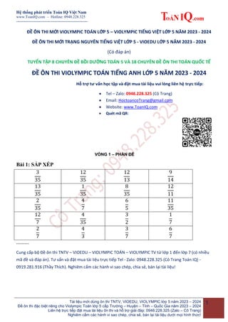 Hệ thống phát triển Toán IQ Việt Nam
www.ToanIQ.com – Hotline: 0948.228.325
--------------------------------------------------------
Tài liệu mới dùng ôn thi TNTV, VIOEDU, VIOLYMPIC lớp 5 năm 2023 – 2024
Đề ôn thi đặc biệt riêng cho Violympic Toán lớp 5 cấp Trường – Huyện – Tỉnh – Quốc Gia năm 2023 – 2024
Liên hệ trực tiếp đặt mua tài liệu ôn thi và hỗ trợ giải đáp: 0948.228.325 (Zalo – Cô Trang)
Nghiêm cấm các hành vi sao chép, chia sẻ, bán lại tài liệu dưới mọi hình thức!
1
ĐỀ ÔN THI MỚI VIOLYMPIC TOÁN LỚP 5 – VIOLYMPIC TIẾNG VIỆT LỚP 5 NĂM 2023 - 2024
ĐỀ ÔN THI MỚI TRẠNG NGUYÊN TIẾNG VIỆT LỚP 5 - VIOEDU LỚP 5 NĂM 2023 - 2024
(Có đáp án)
TUYỂN TẬP 8 CHUYÊN ĐỀ BỒI DƯỠNG TOÁN 5 VÀ 18 CHUYÊN ĐỀ ÔN THI TOÁN QUỐC TẾ
ĐỀ ÔN THI VIOLYMPIC TOÁN TIẾNG ANH LỚP 5 NĂM 2023 - 2024
Hỗ trợ tư vấn học tập và đặt mua tài liệu vui lòng liên hệ trực tiếp:
 Tel – Zalo: 0948.228.325 (Cô Trang)
 Email: HoctoancoTrang@gmail.com
 Website: www.ToanIQ.com
 Quét mã QR:
VÒNG 1 – PHẦN ĐỀ
Bài 1: SẮP XẾP
………
Cung cấp bộ Đề ôn thi TNTV – VIOEDU – VIOLYMPIC TOÁN – VIOLYMPIC TV từ lớp 1 đến lớp 7 (có nhiều
mã đề và đáp án). Tư vấn và đặt mua tài liệu trực tiếp Tel - Zalo: 0948.228.325 (Cô Trang Toán IQ) -
0919.281.916 (Thầy Thích). Nghiêm cấm các hành vi sao chép, chia sẻ, bán lại tài liệu!
 