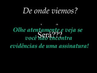 De onde viemos? ... do acaso? ...do macaco? ...de bactérias que evoluíram ? ...de uma grande explosão? Olhe atentamente e veja se você não encontra evidências de uma assinatura! Será???