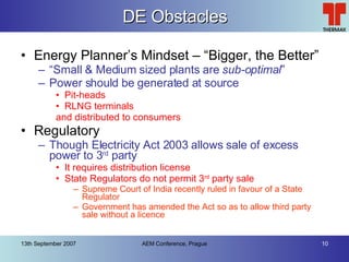 DE Obstacles Energy Planner’s Mindset – “Bigger, the Better” “ Small & Medium sized plants are  sub-optimal ” Power should be generated at source Pit-heads RLNG terminals and distributed to consumers Regulatory Though Electricity Act 2003 allows sale of excess power to 3 rd  party It requires distribution license State Regulators do not permit 3 rd  party sale Supreme Court of India recently ruled in favour of a State Regulator Government has amended the Act so as to allow third party sale without a licence 