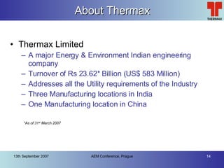 About Thermax Thermax Limited A major Energy & Environment Indian engineering company Turnover of Rs 23.62* Billion (US$ 583 Million) Addresses all the Utility requirements of the Industry Three Manufacturing locations in India One Manufacturing location in China *As of 31 st  March 2007 