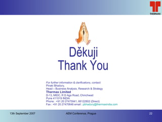 Děkuji Thank You For further information & clarifications, contact: Pinaki Bhadury,  Head – Business Analysis, Research & Strategy Thermax Limited D-13, MIDC, R D Aga Road, Chinchwad Pune 411019 INDIA Phone : +91 20 27475941, 66122802 (Direct) Fax : +91 20 27470648 email :  [email_address]   