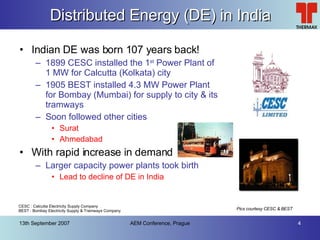 Distributed Energy (DE) in India Indian DE was born 107 years back! 1899 CESC installed the 1 st  Power Plant of 1 MW for Calcutta (Kolkata) city 1905 BEST installed 4.3 MW Power Plant for Bombay (Mumbai) for supply to city & its tramways Soon followed other cities Surat Ahmedabad With rapid increase in demand Larger capacity power plants took birth Lead to decline of DE in India Pics courtesy CESC & BEST CESC : Calcutta Electricity Supply Company BEST : Bombay Electricity Supply & Tramways Company 