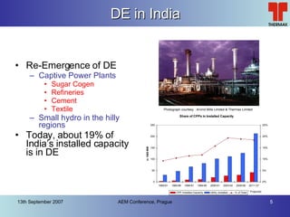 DE in India Re-Emergence of DE Captive Power Plants Sugar Cogen Refineries Cement Textile Small hydro in the hilly regions Today, about 19% of India’s installed capacity is in DE Photograph courtesy : Arvind Mills Limited & Thermax Limited 