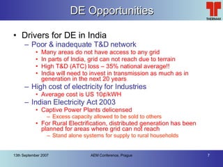 DE Opportunities Drivers for DE in India Poor & inadequate T&D network Many areas do not have access to any grid In parts of India, grid can not reach due to terrain High T&D (ATC) loss – 35% national average!! India will need to invest in transmission as much as in generation in the next 20 years High cost of electricity for Industries Average cost is US 10 ¢/kWH Indian Electricity Act 2003 Captive Power Plants delicensed Excess capacity allowed to be sold to others For Rural Electrification, distributed generation has been planned for areas where grid can not reach Stand alone systems for supply to rural households 