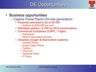 DE Opportunities Business opportunities Captive Power Plants (On-site generation) Presently estimated to be at 40 GW Addition at 3000 MW per year Estimated addition 12 GW by 2012 (conservative) Commercial Complexes (CHPC / Trigen) Multiplexes Malls & Recreation Centres Industries (Cogen & Stand-alone systems) Cement Plants Sugar Cogen Plants Textiles Chemical Industrial Parks IT Parks 