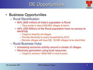 DE Opportunities Business Opportunities Rural Electrification 60% (600 million) of India’s population is Rural They reside in about 630,000 villages & towns 44% (250 Million) of the Rural population have no access to electricity Target to electrify all villages Provide electricity to every household by 2012 Remote villages will have DE, 18,000 villages to be electrified Rural Business Hubs Increasing economic activity around a cluster of villages Electricity generation using local resources Target to achieve 10000 MW in next 8 years 