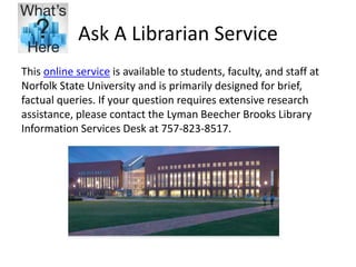 Ask A Librarian Service
This online service is available to students, faculty, and staff at
Norfolk State University and is primarily designed for brief,
factual queries. If your question requires extensive research
assistance, please contact the Lyman Beecher Brooks Library
Information Services Desk at 757-823-8517.
 