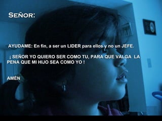 AYUDAME: En fin, a ser un LIDER para ellos y no un JEFE.   ¡ SEÑOR YO QUIERO SER COMO TU, PARA QUE VALGA  LA PENA QUE MI HIJO SEA COMO YO ! AMÉN Señor: 
