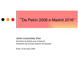 “ De Pekín 2008 a Madrid 2016” Jaime Lissavetzky Díez Secretario de Estado para el Deporte Presidente del Consejo Superior de Deportes Elche, 22 de mayo 2008 