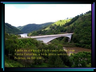 Ainda na divisa do Rio Grande do Sul com  Santa Catarina, a bela ponte sobre o Rio  Pelotas, na BR-116…….. 