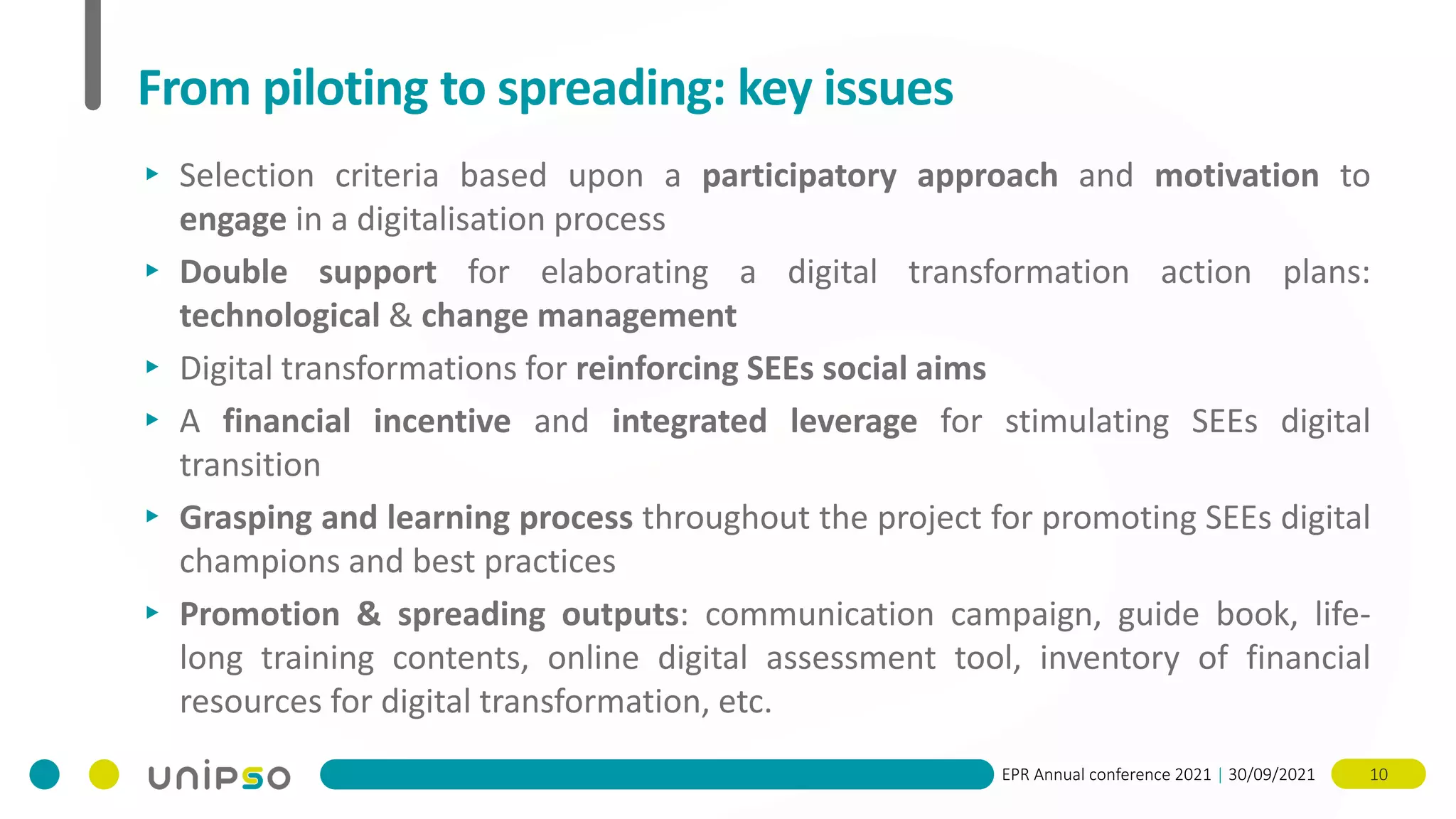 EPR Annual conference 2021 | 30/09/2021 10
From piloting to spreading: key issues
▸ Selection criteria based upon a participatory approach and motivation to
engage in a digitalisation process
▸ Double support for elaborating a digital transformation action plans:
technological & change management
▸ Digital transformations for reinforcing SEEs social aims
▸ A financial incentive and integrated leverage for stimulating SEEs digital
transition
▸ Grasping and learning process throughout the project for promoting SEEs digital
champions and best practices
▸ Promotion & spreading outputs: communication campaign, guide book, life-
long training contents, online digital assessment tool, inventory of financial
resources for digital transformation, etc.
 
