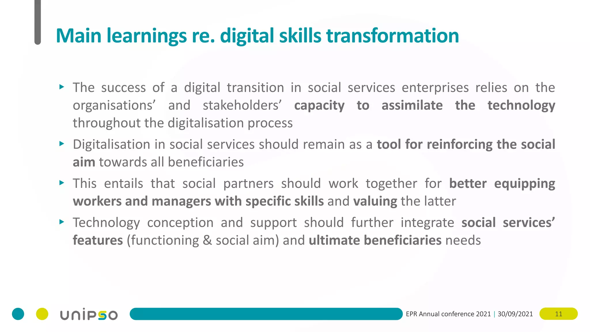 EPR Annual conference 2021 | 30/09/2021 11
Main learnings re. digital skills transformation
▸ The success of a digital transition in social services enterprises relies on the
organisations’ and stakeholders’ capacity to assimilate the technology
throughout the digitalisation process
▸ Digitalisation in social services should remain as a tool for reinforcing the social
aim towards all beneficiaries
▸ This entails that social partners should work together for better equipping
workers and managers with specific skills and valuing the latter
▸ Technology conception and support should further integrate social services’
features (functioning & social aim) and ultimate beneficiaries needs
 
