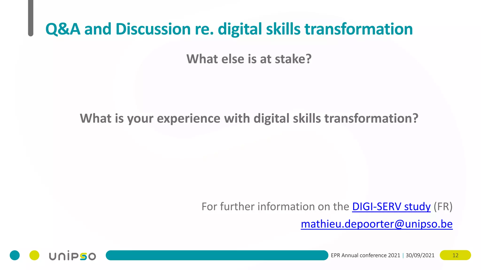 EPR Annual conference 2021 | 30/09/2021 12
Q&A and Discussion re. digital skills transformation
What else is at stake?
What is your experience with digital skills transformation?
For further information on the DIGI-SERV study (FR)
mathieu.depoorter@unipso.be
 