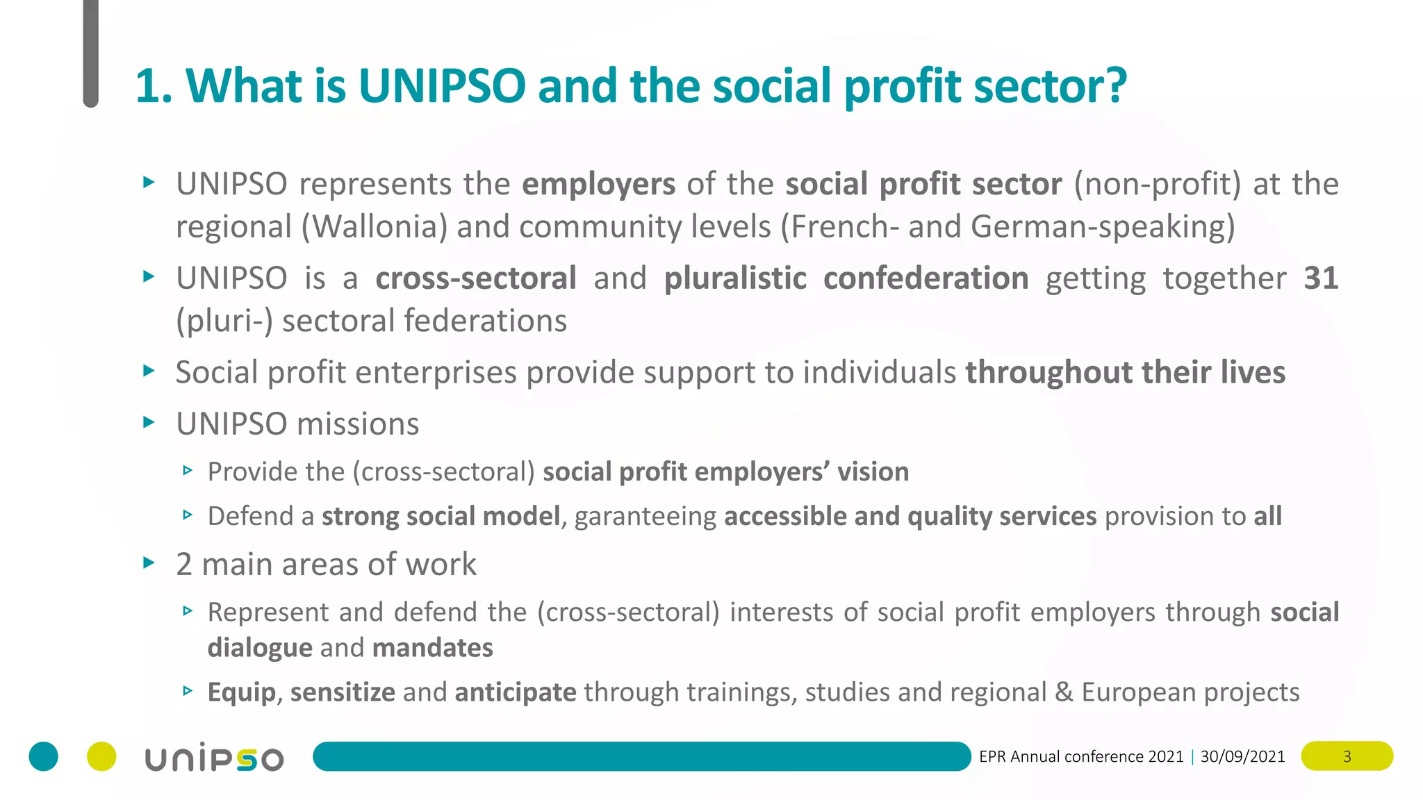 EPR Annual conference 2021 | 30/09/2021 3
1. What is UNIPSO and the social profit sector?
▸ UNIPSO represents the employers of the social profit sector (non-profit) at the
regional (Wallonia) and community levels (French- and German-speaking)
▸ UNIPSO is a cross-sectoral and pluralistic confederation getting together 31
(pluri-) sectoral federations
▸ Social profit enterprises provide support to individuals throughout their lives
▸ UNIPSO missions
▹ Provide the (cross-sectoral) social profit employers’ vision
▹ Defend a strong social model, garanteeing accessible and quality services provision to all
▸ 2 main areas of work
▹ Represent and defend the (cross-sectoral) interests of social profit employers through social
dialogue and mandates
▹ Equip, sensitize and anticipate through trainings, studies and regional & European projects
 