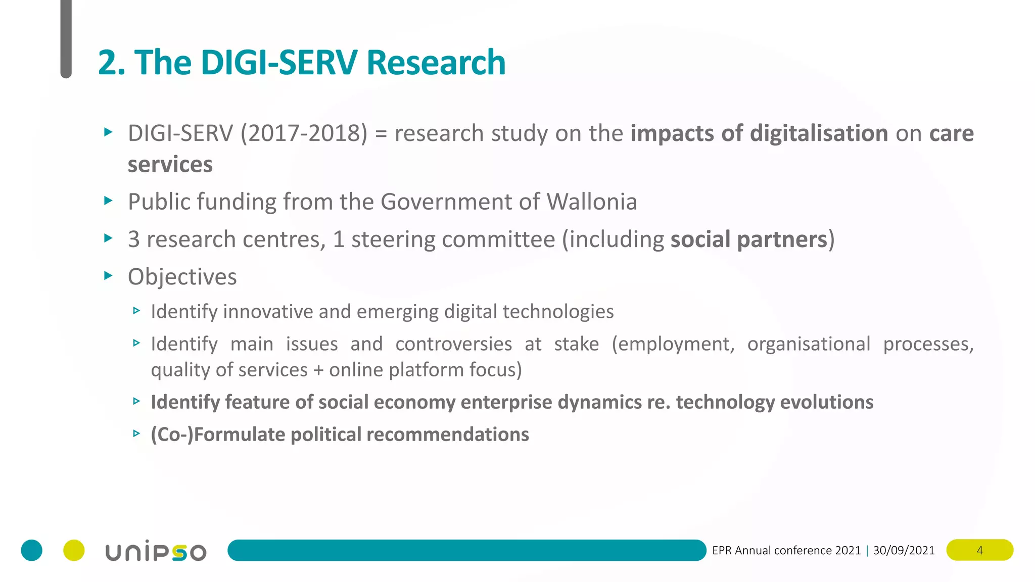 EPR Annual conference 2021 | 30/09/2021 4
2. The DIGI-SERV Research
▸ DIGI-SERV (2017-2018) = research study on the impacts of digitalisation on care
services
▸ Public funding from the Government of Wallonia
▸ 3 research centres, 1 steering committee (including social partners)
▸ Objectives
▹ Identify innovative and emerging digital technologies
▹ Identify main issues and controversies at stake (employment, organisational processes,
quality of services + online platform focus)
▹ Identify feature of social economy enterprise dynamics re. technology evolutions
▹ (Co-)Formulate political recommendations
 