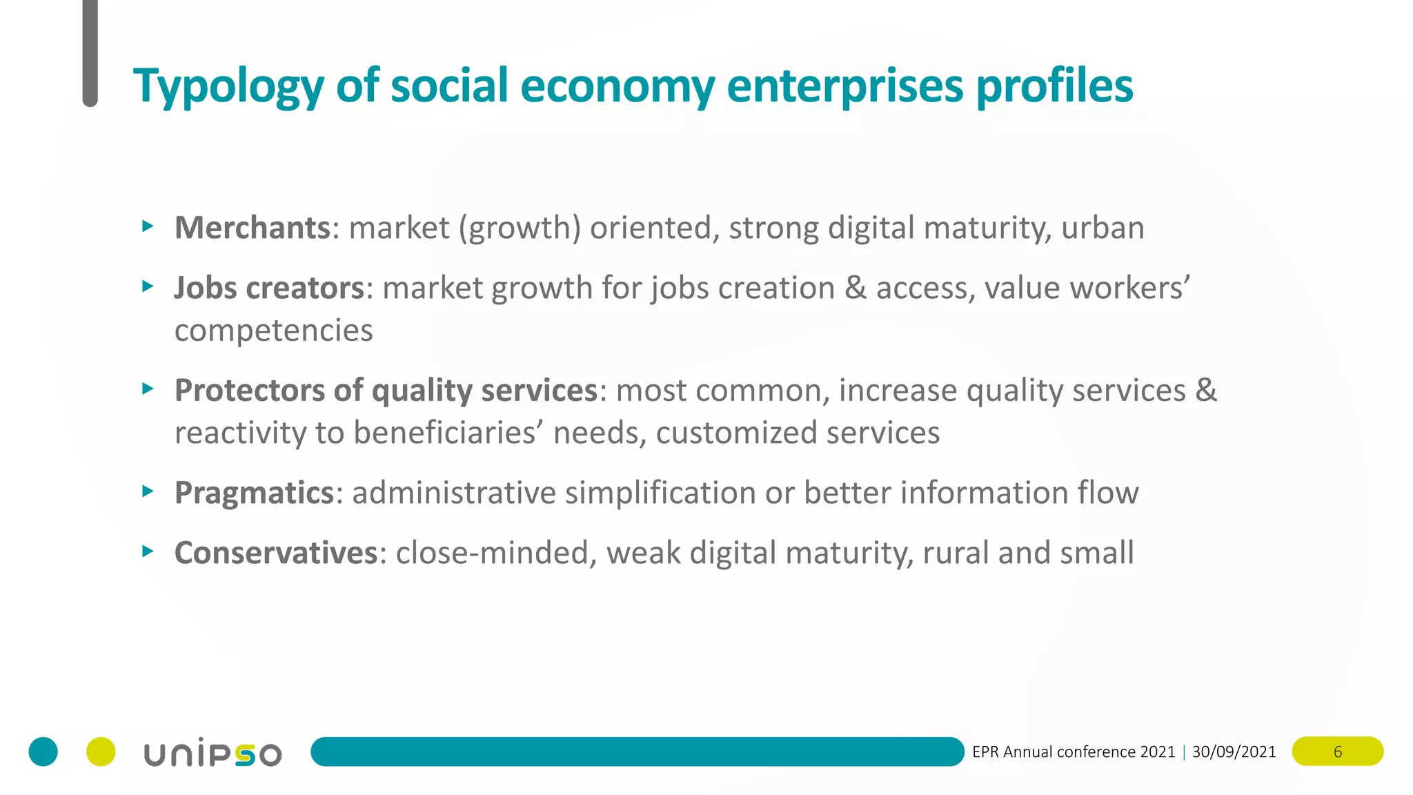 EPR Annual conference 2021 | 30/09/2021 6
Typology of social economy enterprises profiles
▸ Merchants: market (growth) oriented, strong digital maturity, urban
▸ Jobs creators: market growth for jobs creation & access, value workers’
competencies
▸ Protectors of quality services: most common, increase quality services &
reactivity to beneficiaries’ needs, customized services
▸ Pragmatics: administrative simplification or better information flow
▸ Conservatives: close-minded, weak digital maturity, rural and small
 