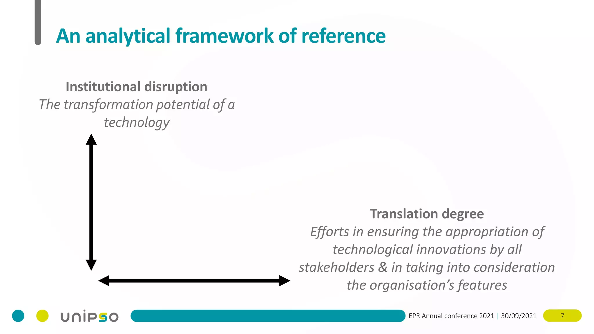 EPR Annual conference 2021 | 30/09/2021 7
An analytical framework of reference
Institutional disruption
The transformation potential of a
technology
Translation degree
Efforts in ensuring the appropriation of
technological innovations by all
stakeholders & in taking into consideration
the organisation’s features
 