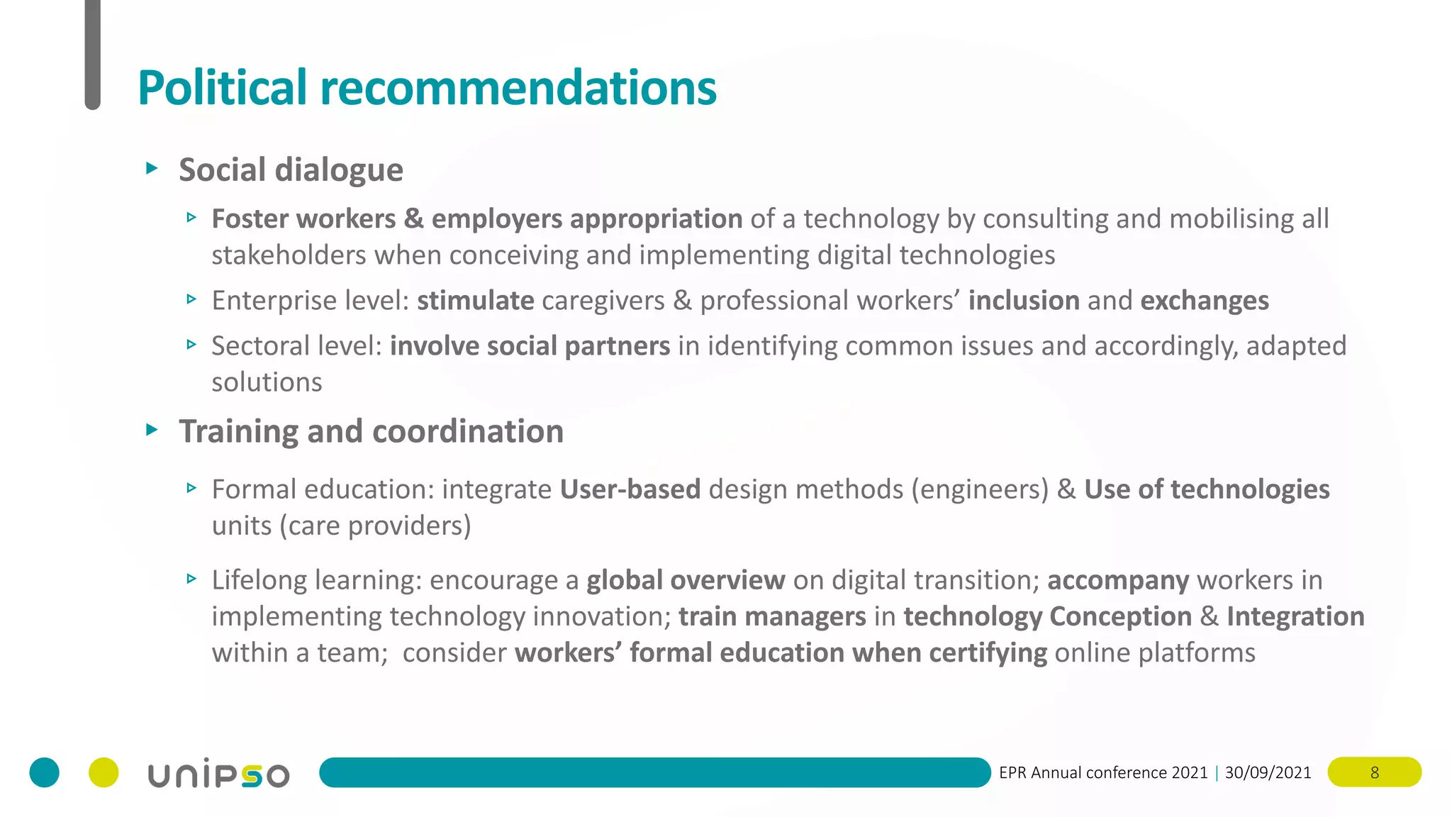 EPR Annual conference 2021 | 30/09/2021 8
Political recommendations
▸ Social dialogue
▹ Foster workers & employers appropriation of a technology by consulting and mobilising all
stakeholders when conceiving and implementing digital technologies
▹ Enterprise level: stimulate caregivers & professional workers’ inclusion and exchanges
▹ Sectoral level: involve social partners in identifying common issues and accordingly, adapted
solutions
▸ Training and coordination
▹ Formal education: integrate User-based design methods (engineers) & Use of technologies
units (care providers)
▹ Lifelong learning: encourage a global overview on digital transition; accompany workers in
implementing technology innovation; train managers in technology Conception & Integration
within a team; consider workers’ formal education when certifying online platforms
 