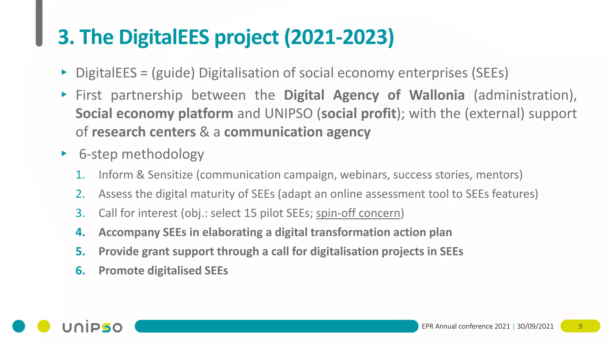 EPR Annual conference 2021 | 30/09/2021 9
3. The DigitalEES project (2021-2023)
▸ DigitalEES = (guide) Digitalisation of social economy enterprises (SEEs)
▸ First partnership between the Digital Agency of Wallonia (administration),
Social economy platform and UNIPSO (social profit); with the (external) support
of research centers & a communication agency
▸ 6-step methodology
1. Inform & Sensitize (communication campaign, webinars, success stories, mentors)
2. Assess the digital maturity of SEEs (adapt an online assessment tool to SEEs features)
3. Call for interest (obj.: select 15 pilot SEEs; spin-off concern)
4. Accompany SEEs in elaborating a digital transformation action plan
5. Provide grant support through a call for digitalisation projects in SEEs
6. Promote digitalised SEEs
 