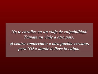 No te enrolles en un viaje de culpabilidad. Tómate un viaje a otro país,  al centro comercial o a otro pueblo cercano, pero NO a donde te lleve la culpa.  