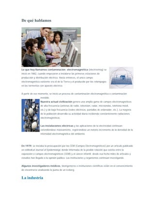 De qué hablamos




Lo que hoy llamamos contaminación electromagnética (electrosmog) se
inició en 1882, cuando empezaron a instalarse las primeras estaciones de
producción y distribución eléctrica. Hasta entonces, el único campo
electromagnético existente era el de la Tierra y el producido por los relámpagos
en las tormentas con aparato eléctrico.


A partir de ese momento, se inició un proceso de contaminación electromagnética o contaminación
                  invisible.
                  Nuestra actual civilización genera una amplia gama de campos electromagnéticos
                  de alta frecuencia (antenas de radio, televisión, radar, microondas, telefonía móvil,
                  etc.) y de baja frecuencia (redes eléctricas, pantallas de ordenador, etc.). La mayoría
                  de la población desarrolla su actividad diaria recibiendo constantemente radiaciones
                  electromagnéticas.


                  Las instalaciones eléctricas y las aplicaciones de la electricidad continúan
                  extendiéndose masivamente, registrándose un notorio incremento de la densidad de la
                  intensidad electromagnética del ambiente.




En 1979, se iniciaba la preocupación por los CEM (Campos Electromagnéticos) por un artículo publicado
en elMedical Journal of Epidemiologi, donde informaba de la posible relación que existía entre la
exposición a campos electromagnéticos (CEM) y el cáncer infantil; desde esa fecha miles de artículos y
estudios han llegado a la opinión pública. Las instituciones y organismos continúan investigando.


Algunos investigadores médicos, bioingenieros e instituciones científicas están en el convencimiento
de encontrarse analizando la punta de un iceberg.


La industria
 